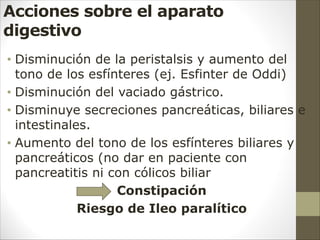 Acciones sobre el aparato
digestivo
• Disminución de la peristalsis y aumento del
tono de los esfínteres (ej. Esfinter de Oddi)
• Disminución del vaciado gástrico.
• Disminuye secreciones pancreáticas, biliares e
intestinales.
• Aumento del tono de los esfínteres biliares y
pancreáticos (no dar en paciente con
pancreatitis ni con cólicos biliar
Constipación
Riesgo de Ileo paralítico
 