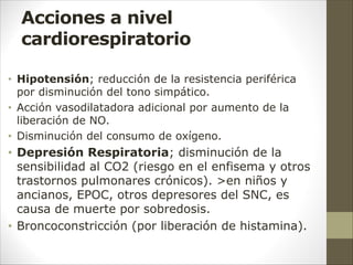Acciones a nivel
cardiorespiratorio
• Hipotensión; reducción de la resistencia periférica
por disminución del tono simpático.
• Acción vasodilatadora adicional por aumento de la
liberación de NO.
• Disminución del consumo de oxígeno.
• Depresión Respiratoria; disminución de la
sensibilidad al CO2 (riesgo en el enfisema y otros
trastornos pulmonares crónicos). >en niños y
ancianos, EPOC, otros depresores del SNC, es
causa de muerte por sobredosis.
• Broncoconstricción (por liberación de histamina).
 