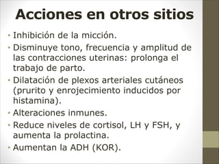 Acciones en otros sitios
• Inhibición de la micción.
• Disminuye tono, frecuencia y amplitud de
las contracciones uterinas: prolonga el
trabajo de parto.
• Dilatación de plexos arteriales cutáneos
(prurito y enrojecimiento inducidos por
histamina).
• Alteraciones inmunes.
• Reduce niveles de cortisol, LH y FSH, y
aumenta la prolactina.
• Aumentan la ADH (KOR).
 