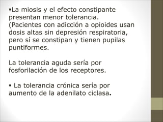 §La miosis y el efecto constipante
presentan menor tolerancia.
(Pacientes con adicción a opioides usan
dosis altas sin depresión respiratoria,
pero sí se constipan y tienen pupilas
puntiformes.
La tolerancia aguda sería por
fosforilación de los receptores.
§ La tolerancia crónica sería por
aumento de la adenilato ciclasa.
 