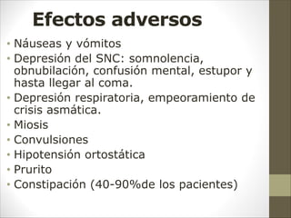 Efectos adversos
• Náuseas y vómitos
• Depresión del SNC: somnolencia,
obnubilación, confusión mental, estupor y
hasta llegar al coma.
• Depresión respiratoria, empeoramiento de
crisis asmática.
• Miosis
• Convulsiones
• Hipotensión ortostática
• Prurito
• Constipación (40-90%de los pacientes)
 