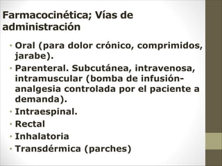 Farmacocinética; Vías de
administración
• Oral (para dolor crónico, comprimidos,
jarabe).
• Parenteral. Subcutánea, intravenosa,
intramuscular (bomba de infusión-
analgesia controlada por el paciente a
demanda).
• Intraespinal.
• Rectal
• Inhalatoria
• Transdérmica (parches)
 