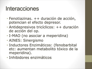 Interacciones
• Fenotiazinas. ++ duración de acción,
potencian el efecto depresor.
• Antidepresivos tricíclicos: ++ duración
de acción del op.
• I-MAO (no asociar a meperidina)
• AINES: Sinergismo
• Inductores Enzimáticos: (fenobarbital
etc: aumentan metabolito tóxico de la
meperidina).
• Inhibidores enzimáticos
 