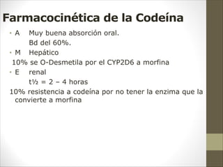 Farmacocinética de la Codeína
• A Muy buena absorción oral.
Bd del 60%.
• M Hepático
10% se O-Desmetila por el CYP2D6 a morfina
• E renal
t½ = 2 – 4 horas
10% resistencia a codeína por no tener la enzima que la
convierte a morfina
 