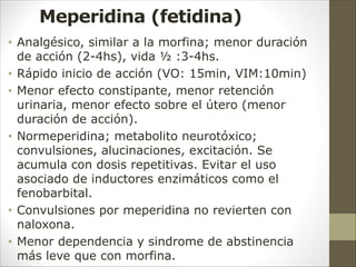 Meperidina (fetidina)
• Analgésico, similar a la morfina; menor duración
de acción (2-4hs), vida ½ :3-4hs.
• Rápido inicio de acción (VO: 15min, VIM:10min)
• Menor efecto constipante, menor retención
urinaria, menor efecto sobre el útero (menor
duración de acción).
• Normeperidina; metabolito neurotóxico;
convulsiones, alucinaciones, excitación. Se
acumula con dosis repetitivas. Evitar el uso
asociado de inductores enzimáticos como el
fenobarbital.
• Convulsiones por meperidina no revierten con
naloxona.
• Menor dependencia y sindrome de abstinencia
más leve que con morfina.
 