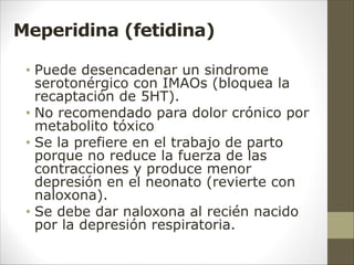 Meperidina (fetidina)
• Puede desencadenar un sindrome
serotonérgico con IMAOs (bloquea la
recaptación de 5HT).
• No recomendado para dolor crónico por
metabolito tóxico
• Se la prefiere en el trabajo de parto
porque no reduce la fuerza de las
contracciones y produce menor
depresión en el neonato (revierte con
naloxona).
• Se debe dar naloxona al recién nacido
por la depresión respiratoria.
 