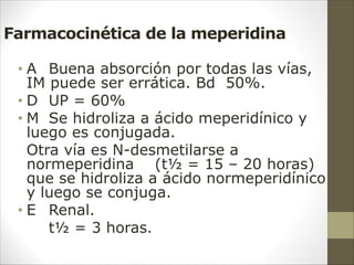 Farmacocinética de la meperidina
• A Buena absorción por todas las vías,
IM puede ser errática. Bd 50%.
• D UP = 60%
• M Se hidroliza a ácido meperidínico y
luego es conjugada.
Otra vía es N-desmetilarse a
normeperidina (t½ = 15 – 20 horas)
que se hidroliza a ácido normeperidínico
y luego se conjuga.
• E Renal.
t½ = 3 horas.
 