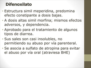Difenoxilato
• Estructura simil meperidina, predomina
efecto constipante a dosis bajas.
• A dosis altas simil morfina; mismos efectos
adversos, y dependencia.
• Aprobado para el tratamiento de algunos
tipos de diarrea.
• Sus sales son casi insolubles, no
permitiendo su abuso por vía parenteral.
• Se asocia a sulfato de atropina para evitar
el abuso por vía oral (atraviesa BHE)
 