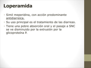 Loperamida
• Simil meperidina, con acción predominante
antidiarreica.
• Su uso principal es el tratamiento de las diarreas.
• Tiene una pobre absorción oral y el pasaje a SNC
se ve disminuido por la extrusión por la
glicoproteína P.
 