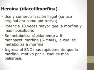Heroína (diacetilmorfina)
• Uso y comercialización ilegal (su uso
original era como antitusivo)
• Potencia 10 veces mayor que la morfina y
mas liposoluble.
• Se metaboliza rápidamente a 6-
monoacetilmorfina (6-MAM), la cual se
metaboliza a morfina.
• Ingresa al SNC más rápidamente que la
morfina, motivo por el cual es más
peligrosa.
 