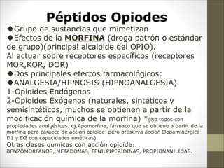 Péptidos Opiodes
uGrupo de sustancias que mimetizan
uEfectos de la MORFINA (droga patrón o estándar
de grupo)(principal alcaloide del OPIO).
Al actuar sobre receptores específicos (receptores
MOR,KOR, DOR)
uDos principales efectos farmacológicos:
uANALGESIA/HIPNOSIS (HIPNOANALGESIA)
1-Opioides Endógenos
2-Opioides Exógenos (naturales, sintéticos y
semisintéticos, muchos se obtienen a partir de la
modificación química de la morfina) *(No todos con
propiedades analgésicas. ej.Apomorfina, fármaco que se obtiene a partir de la
morfina pero caraece de accion opioide, pero preserva accion Dopaminergica
D1 y D2 con capacidades eméticas)
Otras clases qumícas con acción opioide:
BENZOMORFANOS, METADONAS, FENILPIPERIDINAS, PROPIONANILIDAS.
 