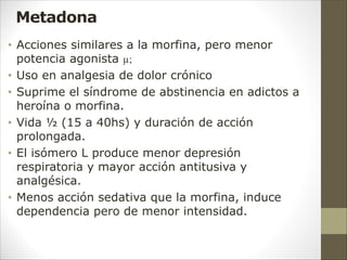 Metadona
• Acciones similares a la morfina, pero menor
potencia agonista µ;
• Uso en analgesia de dolor crónico
• Suprime el síndrome de abstinencia en adictos a
heroína o morfina.
• Vida ½ (15 a 40hs) y duración de acción
prolongada.
• El isómero L produce menor depresión
respiratoria y mayor acción antitusiva y
analgésica.
• Menos acción sedativa que la morfina, induce
dependencia pero de menor intensidad.
 
