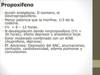 Propoxifeno
• Acción analgésica; D-isomero, el
Dextropropoxifeno.
• Menor potencia que la morfina; 1/3 de la
codeína.
• t½ = 6 – 12 horas.
• N-desalquilación dando norpropoxifeno (t½ =
30 horas); efecto depresor y anestésico local.
• Dolor moderado-combinado con un AINE
(ibuprofeno, dipirona)
• Ef. Adversos: Depresión del SNC, alucinaciones,
confusión, cardiotoxicidad, edema pulmonar y
convulsiones.
 