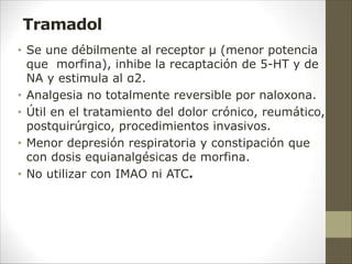 Tramadol
• Se une débilmente al receptor µ (menor potencia
que morfina), inhibe la recaptación de 5-HT y de
NA y estimula al α2.
• Analgesia no totalmente reversible por naloxona.
• Útil en el tratamiento del dolor crónico, reumático,
postquirúrgico, procedimientos invasivos.
• Menor depresión respiratoria y constipación que
con dosis equianalgésicas de morfina.
• No utilizar con IMAO ni ATC.
 