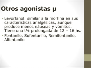 Otros agonistas µ
• Levorfanol: similar a la morfina en sus
características analgésicas, aunque
produce menos náuseas y vómitos.
Tiene una t½ prolongada de 12 – 16 hs.
• Fentanilo, Sufentanilo, Remifentanilo,
Alfentanilo
 