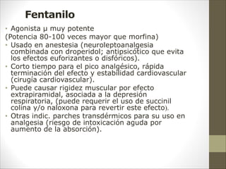 Fentanilo
• Agonista µ muy potente
(Potencia 80-100 veces mayor que morfina)
• Usado en anestesia (neuroleptoanalgesia
combinada con droperidol; antipsicótico que evita
los efectos euforizantes o disfóricos).
• Corto tiempo para el pico analgésico, rápida
terminación del efecto y estabilidad cardiovascular
(cirugía cardiovascular).
• Puede causar rigidez muscular por efecto
extrapiramidal, asociada a la depresión
respiratoria, (puede requerir el uso de succinil
colina y/o naloxona para revertir este efecto).
• Otras indic. parches transdérmicos para su uso en
analgesia (riesgo de intoxicación aguda por
aumento de la absorción).
 