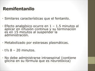 Remifentanilo
• Similares características que el fentanilo.
• Efecto analgésico ocurre en 1 – 1.5 minutos al
aplicar en infusión continua y su terminación
es en 15 minutos al suspender la
administración.
• Metabolizado por esterasas plasmáticas.
• t½ 8 – 20 minutos.
• No debe administrarse intraespinal (contiene
glicina en su fórmula que es neurotóxica)
 