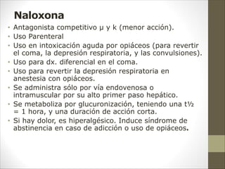 Naloxona
• Antagonista competitivo µ y k (menor acción).
• Uso Parenteral
• Uso en intoxicación aguda por opiáceos (para revertir
el coma, la depresión respiratoria, y las convulsiones).
• Uso para dx. diferencial en el coma.
• Uso para revertir la depresión respiratoria en
anestesia con opiáceos.
• Se administra sólo por vía endovenosa o
intramuscular por su alto primer paso hepático.
• Se metaboliza por glucuronización, teniendo una t½
= 1 hora, y una duración de acción corta.
• Si hay dolor, es hiperalgésico. Induce síndrome de
abstinencia en caso de adicción o uso de opiáceos.
 