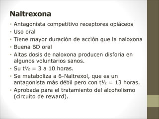 Naltrexona
• Antagonista competitivo receptores opiáceos
• Uso oral
• Tiene mayor duración de acción que la naloxona
• Buena BD oral
• Altas dosis de naloxona producen disforia en
algunos voluntarios sanos.
• Su t½ = 3 a 10 horas.
• Se metaboliza a 6-Naltrexol, que es un
antagonista más débil pero con t½ = 13 horas.
• Aprobada para el tratamiento del alcoholismo
(circuito de reward).
 