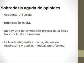 Sobredosis aguda de opioides
• Accidental / Suicida
• Intoxicación mixta.
• No hay una determinación precisa de la dosis
tóxica y letal en humanos.
• La triada diagnóstica: coma, depresión
respiratoria y pupilas mióticas puntiformes.
 