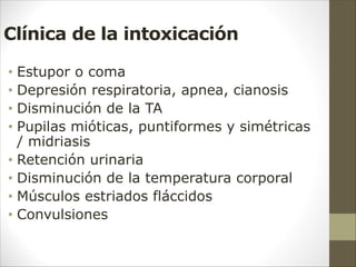 Clínica de la intoxicación
• Estupor o coma
• Depresión respiratoria, apnea, cianosis
• Disminución de la TA
• Pupilas mióticas, puntiformes y simétricas
/ midriasis
• Retención urinaria
• Disminución de la temperatura corporal
• Músculos estriados fláccidos
• Convulsiones
 
