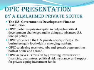 OPIC PRESENTATION
By A.ELMI.AHMED Private Sector
 The U.S. Government's Development Finance
Institution
 OPIC mobilizes private capital to help solve critical
development challenges and in doing so, advances U.S.
foreign policy
 OPIC works with the U.S. private sector, it helps U.S.
businesses gain footholds in emerging markets.
 OPIC catalyzing revenues, jobs and growth opportunities
both at home and abroad.
 OPIC achieves its mission by providing investors with
financing, guarantees, political risk insurance, and support
for private equity investment funds.
 