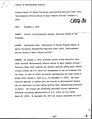 /   ~~COUNCIL ON ENqVIRONM4ENTAL QUALITY



    Progress Report On Agency Procedures Implementing Executive Order 12114,
                                                           t
    "Environmental Effects Abroad of Major Federal Actions" (January 4,

    1979)                                    ~                                   3
    DATE:        November 1, 1979



    AGENCY:      Council on Environmental Quality, Executive Office of the

    President.



    ACTION:      Information Only:   Publication of Second Progress Report on

    Agency Procedures Implementing Executive Order 12114, "Environmental

    Effects Abroad of Major Federal Actions"



    SUMMARY:     On January 4, 1979, President Carter issued Executive Order
                                                                          t
    12114 entitled "Environmental Effects Abroad of Major Federal Actions. '

    Executive Order 12114 requires all federal agencies taking major federal

    actions cutside the U.S. which are encompassed by and not exempted from

    the Order, to have in effect procedures implementing the Order within S

    months after January 4, 1979 (i.e., by September 4, 1979).      The Order

    requires agencies to consult with the Council on Environmental Quality

    and the Department of State before putting their i~mplementing procedures

    in effect.     The Council has previously published certain explanatory

    documents concerning implementation of E.O. 12114. (44 P.R. 18722,

    March 29. 1979).     On September 26, 1979 the Council published its first
 