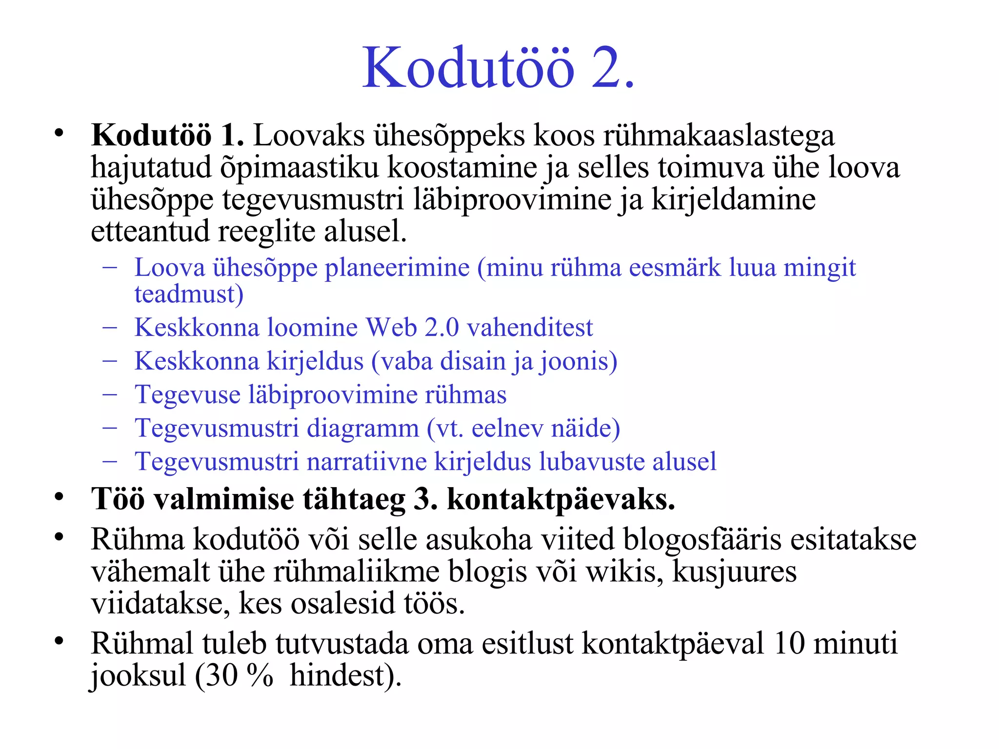 Kodutöö 2. Kodutöö 1.  Loovaks ühesõppeks koos rühmakaaslastega hajutatud õpimaastiku koostamine ja selles toimuva ühe loova ühesõppe tegevusmustri läbiproovimine ja kirjeldamine etteantud reeglite alusel.  Loova ühesõppe planeerimine (minu rühma eesmärk luua mingit teadmust) Keskkonna loomine Web 2.0 vahenditest Keskkonna kirjeldus (vaba disain ja joonis) Tegevuse läbiproovimine rühmas Tegevusmustri diagramm (vt. eelnev näide) Tegevusmustri narratiivne kirjeldus lubavuste alusel Töö valmimise tähtaeg 3. kontaktpäevaks.   Rühma kodutöö või selle asukoha viited blogosfääris esitatakse vähemalt ühe rühmaliikme blogis või wikis, kusjuures viidatakse, kes osalesid töös. Rühmal tuleb tutvustada oma esitlust kontaktpäeval 10 minuti jooksul (30 %  hindest). 