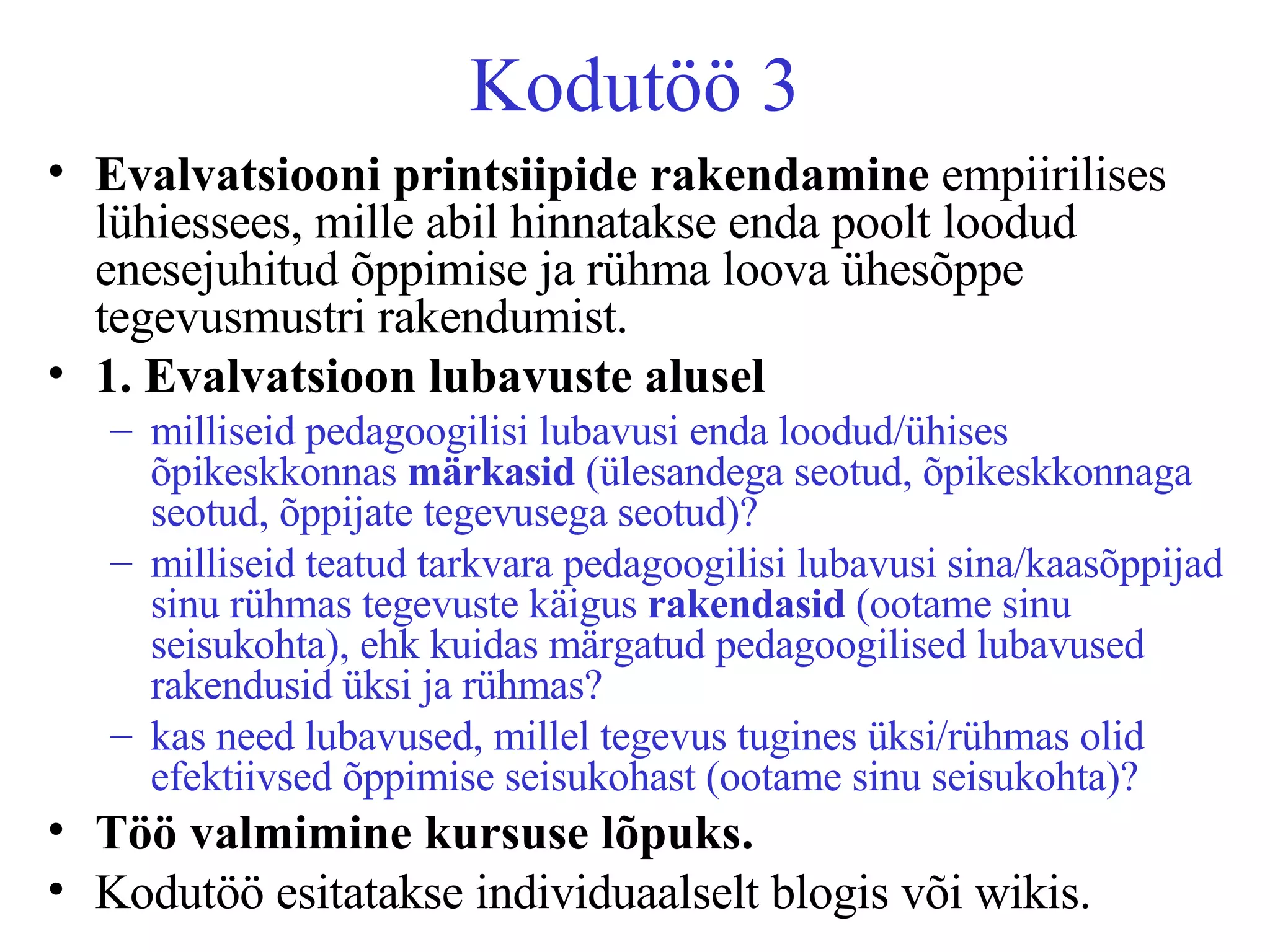 Kodutöö 3 Evalvatsiooni printsiipide   rakendamine  empiirilises lühiessees, mille abil hinnatakse enda poolt loodud enesejuhitud õppimise ja rühma loova ühesõppe tegevusmustri rakendumist.  1. Evalvatsioon lubavuste alusel milliseid pedagoogilisi lubavusi enda loodud/ühises õpikeskkonnas  märkasid  (ülesandega seotud, õpikeskkonnaga seotud, õppijate tegevusega seotud)? milliseid teatud tarkvara pedagoogilisi lubavusi sina/kaasõppijad sinu rühmas tegevuste käigus  rakendasid  (ootame sinu seisukohta), ehk kuidas märgatud pedagoogilised lubavused rakendusid üksi ja rühmas? kas need lubavused, millel tegevus tugines üksi/rühmas olid efektiivsed õppimise seisukohast (ootame sinu seisukohta)?   Töö valmimine kursuse lõpuks.   Kodutöö esitatakse individuaalselt blogis või wikis.  
