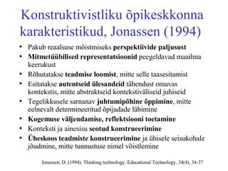 Kon s truktivistliku õpikeskkonna karakteristikud, Jonassen (1994)  Pakub reaalsuse mõistmiseks  perspektiivide paljusust Mitmetüübilised representatsioonid  peegeldavad maailma keerukust Rõhutatakse  teadmise loomist , mitte selle taasesitamist Esitatakse  autentseid ülesandeid  tähendust omavas kontekstis, mitte abstraktseid kontekstiväliseid juhiseid Tegelikkusele sarnanav  juhtumipõhine õppimine , mitte eelnevalt determineeritud õpijadade läbimine  Kogemuse väljendamise, reflektsiooni toetamine   Konteksti ja ainesisu  seotud konstrueerimine Üheskoos teadmiste konstrueerimine  ja ühisele seisukohale jõudmine, mitte tunnustuse nimel võistlemine Jonassen, D. (1994). Thinking technology. Educational Technology, 34(4), 34-37 