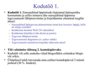 Kodutöö 1. Kodutöö 1.  Enesejuhitud õppimiseks hajutatud õpimaastiku koostamine ja selles toimuva ühe enesejuhitud õppimise tegevusmustri läbiproovimine ja kirjeldamine etteantud reeglite alusel.  Enesejuhitud õpitegevuse planeerimine (mina kui iseseisev õppija, kelle on mingi eesmärk) Keskkonna loomine Web 2.0 vahenditest Keskkonna kirjeldus (vaba disain ja joonis) Tegevuse läbiproovimine Tegevusmustri diagramm (vt. eelnev näide) Tegevusmustri narratiivne kirjeldus lubavuste alusel Töö valmimise tähtaeg 2. kontaktpäevaks.   Kodutöö või selle asukoha viited blogosfääris esitatakse blogis või wikis.  Üliõpilasel tuleb tutvustada oma esitlust kontaktpäeval 3 minuti jooksul (30 %  hindest). 