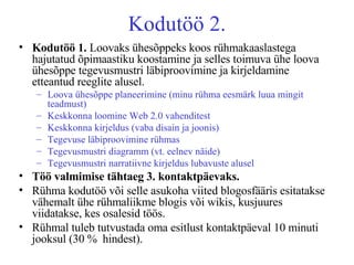 Kodutöö 2. Kodutöö 1.  Loovaks ühesõppeks koos rühmakaaslastega hajutatud õpimaastiku koostamine ja selles toimuva ühe loova ühesõppe tegevusmustri läbiproovimine ja kirjeldamine etteantud reeglite alusel.  Loova ühesõppe planeerimine (minu rühma eesmärk luua mingit teadmust) Keskkonna loomine Web 2.0 vahenditest Keskkonna kirjeldus (vaba disain ja joonis) Tegevuse läbiproovimine rühmas Tegevusmustri diagramm (vt. eelnev näide) Tegevusmustri narratiivne kirjeldus lubavuste alusel Töö valmimise tähtaeg 3. kontaktpäevaks.   Rühma kodutöö või selle asukoha viited blogosfääris esitatakse vähemalt ühe rühmaliikme blogis või wikis, kusjuures viidatakse, kes osalesid töös. Rühmal tuleb tutvustada oma esitlust kontaktpäeval 10 minuti jooksul (30 %  hindest). 