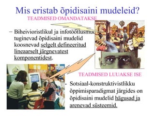 Mis eristab õpidisaini mudeleid? Biheivioristlikul ja infotöötlusmudelil tuginevad õpidisaini mudelid koosnevad  selgelt defineeritud   lineaarselt järgnevatest komponentidest . -  Sotsiaal-konstruktivistlikku õppimisparadigmat järgides on õpidisaini mudelid  hägusad ja arenevad süsteemid. TEADMISED OMANDATAKSE TEADMISED LUUAKSE ISE 