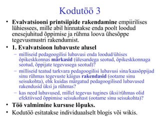 Kodutöö 3 Evalvatsiooni printsiipide   rakendamine  empiirilises lühiessees, mille abil hinnatakse enda poolt loodud enesejuhitud õppimise ja rühma loova ühesõppe tegevusmustri rakendumist.  1. Evalvatsioon lubavuste alusel milliseid pedagoogilisi lubavusi enda loodud/ühises õpikeskkonnas  märkasid  (ülesandega seotud, õpikeskkonnaga seotud, õppijate tegevusega seotud)? milliseid teatud tarkvara pedagoogilisi lubavusi sina/kaasõppijad sinu rühmas tegevuste käigus  rakendasid  (ootame sinu seisukohta), ehk kuidas märgatud pedagoogilised lubavused rakendusid üksi ja rühmas? kas need lubavused, millel tegevus tugines üksi/rühmas olid efektiivsed õppimise seisukohast (ootame sinu seisukohta)?   Töö valmimine kursuse lõpuks.   Kodutöö esitatakse individuaalselt blogis või wikis.  