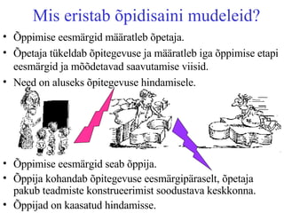 Mis eristab õpidisaini mudeleid? Õppimise eesmärgid määratleb õpetaja. Õpetaja tükeldab õpitegevuse ja määratleb iga õppimise etapi eesmärgid ja mõõdetavad saavutamise viisid.  Need on aluseks õpitegevuse hindamisele.  Õppimise eesmärgid seab õppija. Õppija kohandab õpitegevuse eesmärgipäraselt, õpetaja pakub teadmiste konstrueerimist soodustava keskkonna. Õppijad on kaasatud hindamisse.  