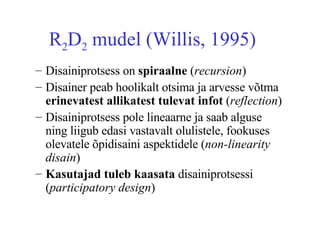 R 2 D 2  m u del  (Willis, 1995) Disainiprotsess on  spiraalne  ( recursion ) Disainer peab hoolikalt otsima ja arvesse võtma  erinevatest allikatest tulevat infot  ( reflection )  Disainiprotsess pole lineaarne ja saab alguse ning liigub edasi vastavalt olulistele, fookuses olevatele õpidisaini aspektidele ( non-linearity disain ) Kasutajad tuleb kaasata  disainiprotsessi ( participatory design ) 