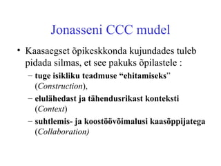 Jonasseni CCC mudel Kaasaegset õpikeskkonda kujundades tuleb pidada silmas, et see pakuks õpilastele : tuge isikliku teadmuse “ehitamiseks ” ( Construction ),  elulähedast ja tähendusrikast konteksti  ( Context )  suhtlemis- ja koostöövõimalusi kaasõppijatega  ( Collaboration)   