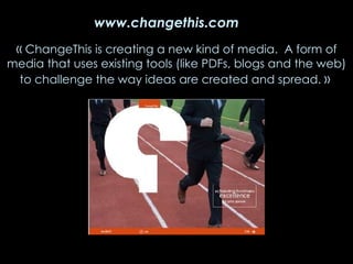 « ChangeThis is creating a new kind of media. A form of media that uses existing tools (like PDFs, blogs and the web) to challenge the way ideas are created and spread. » www.changethis.com