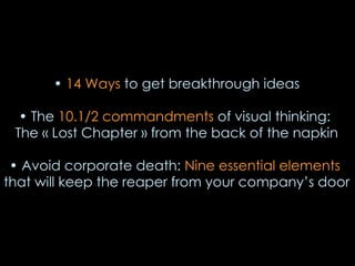 14 Ways to get breakthrough ideas The 10.1/2 commandments of visual thinking: The « Lost Chapter » from the back of the napkin Avoid corporate death: Nine essential elements that will keep the reaper from your company’s door