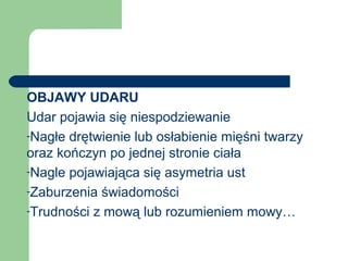 OBJAWY UDARU
Udar pojawia się niespodziewanie
-Nagłe drętwienie lub osłabienie mięśni twarzy
oraz kończyn po jednej stronie ciała
-Nagle pojawiająca się asymetria ust
-Zaburzenia świadomości
-Trudności z mową lub rozumieniem mowy…
 