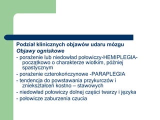 Podział klinicznych objawów udaru mózgu
Objawy ogniskowe
- porażenie lub niedowład połowiczy-HEMIPLEGIA-
początkowo o charakterze wiotkim, później
spastycznym
- porażenie czterokończynowe -PARAPLEGIA
- tendencja do powstawania przykurczów i
zniekształceń kostno – stawowych
- niedowład połowiczy dolnej części twarzy i języka
- połowicze zaburzenia czucia
 