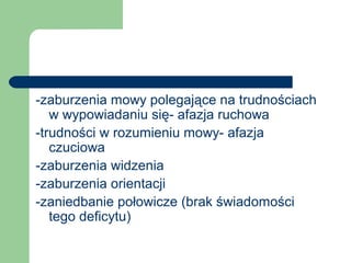 -zaburzenia mowy polegające na trudnościach
w wypowiadaniu się- afazja ruchowa
-trudności w rozumieniu mowy- afazja
czuciowa
-zaburzenia widzenia
-zaburzenia orientacji
-zaniedbanie połowicze (brak świadomości
tego deficytu)
 
