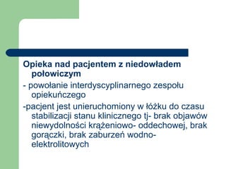 Opieka nad pacjentem z niedowładem
połowiczym
- powołanie interdyscyplinarnego zespołu
opiekuńczego
-pacjent jest unieruchomiony w łóżku do czasu
stabilizacji stanu klinicznego tj- brak objawów
niewydolności krążeniowo- oddechowej, brak
gorączki, brak zaburzeń wodno-
elektrolitowych
 