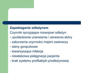Zapobieganie odleżynom
Czynniki sprzyjające rozwojowi odleżyn
- upośledzenie unerwienia i ukrwienia skóry
- zaburzenia czynności mięśni zwieraczy
- stany gorączkowe
- towarzyszące infekcje
- niewłaściwa pielęgnacja pacjenta
- brak systemu profilaktyki p/odleżynowej
 