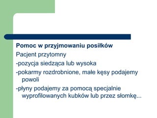 Pomoc w przyjmowaniu posiłków
Pacjent przytomny
-pozycja siedząca lub wysoka
-pokarmy rozdrobnione, małe kęsy podajemy
powoli
-płyny podajemy za pomocą specjalnie
wyprofilowanych kubków lub przez słomkę...
 