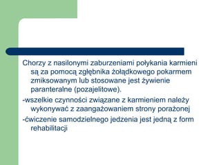 Chorzy z nasilonymi zaburzeniami połykania karmieni
są za pomocą zgłębnika żołądkowego pokarmem
zmiksowanym lub stosowane jest żywienie
paranteralne (pozajelitowe).
-wszelkie czynności związane z karmieniem należy
wykonywać z zaangażowaniem strony porażonej
-ćwiczenie samodzielnego jedzenia jest jedną z form
rehabilitacji
 