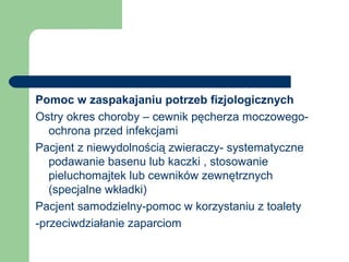 Pomoc w zaspakajaniu potrzeb fizjologicznych
Ostry okres choroby – cewnik pęcherza moczowego-
ochrona przed infekcjami
Pacjent z niewydolnością zwieraczy- systematyczne
podawanie basenu lub kaczki , stosowanie
pieluchomajtek lub cewników zewnętrznych
(specjalne wkładki)
Pacjent samodzielny-pomoc w korzystaniu z toalety
-przeciwdziałanie zaparciom
 