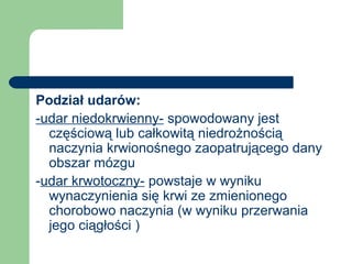 Podział udarów:
-udar niedokrwienny- spowodowany jest
częściową lub całkowitą niedrożnością
naczynia krwionośnego zaopatrującego dany
obszar mózgu
-udar krwotoczny- powstaje w wyniku
wynaczynienia się krwi ze zmienionego
chorobowo naczynia (w wyniku przerwania
jego ciągłości )
 