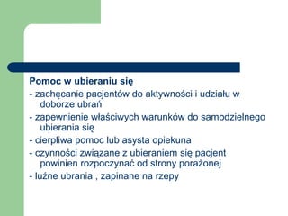 Pomoc w ubieraniu się
- zachęcanie pacjentów do aktywności i udziału w
doborze ubrań
- zapewnienie właściwych warunków do samodzielnego
ubierania się
- cierpliwa pomoc lub asysta opiekuna
- czynności związane z ubieraniem się pacjent
powinien rozpoczynać od strony porażonej
- luźne ubrania , zapinane na rzepy
 