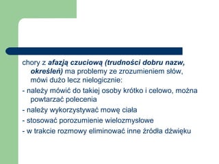 chory z afazją czuciową (trudności dobru nazw,
określeń) ma problemy ze zrozumieniem słów,
mówi dużo lecz nielogicznie:
- należy mówić do takiej osoby krótko i celowo, można
powtarzać polecenia
- należy wykorzystywać mowę ciała
- stosować porozumienie wielozmysłowe
- w trakcie rozmowy eliminować inne źródła dźwięku
 